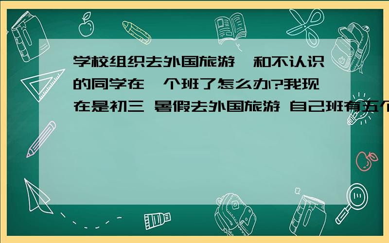 学校组织去外国旅游,和不认识的同学在一个班了怎么办?我现在是初三 暑假去外国旅游 自己班有五个女生 我可能会被分出去,那应该就是和高一的学姐在一起 会不会很纠结,我都不认识她们