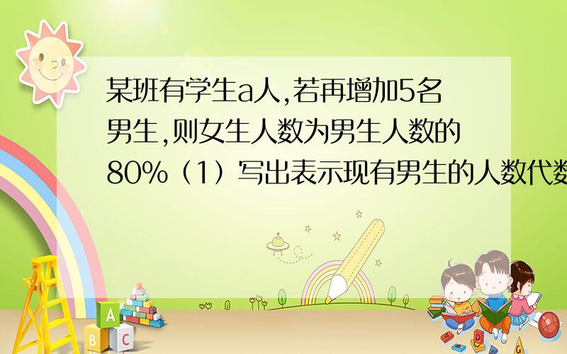 某班有学生a人,若再增加5名男生,则女生人数为男生人数的80%（1）写出表示现有男生的人数代数式（2）当a=58时,求原有男生多少名?要解题思路,