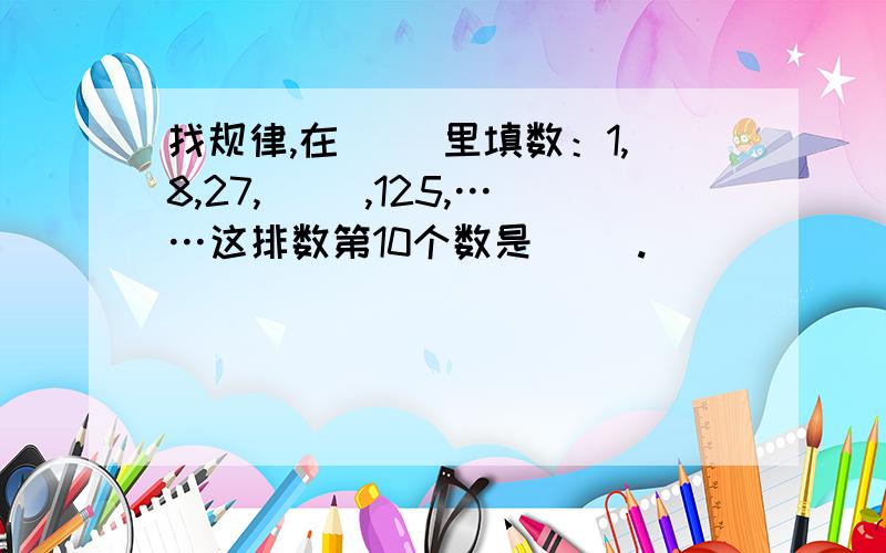 找规律,在（ ）里填数：1,8,27,（ ）,125,……这排数第10个数是（ ）.