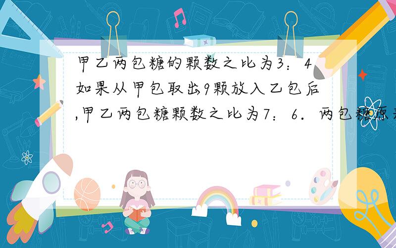 甲乙两包糖的颗数之比为3：4如果从甲包取出9颗放入乙包后,甲乙两包糖颗数之比为7：6．两包糖原来各有多少颗?