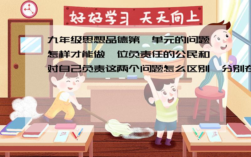 九年级思想品德第一单元的问题怎样才能做一位负责任的公民和对自己负责这两个问题怎么区别,分别在什么情况下回答