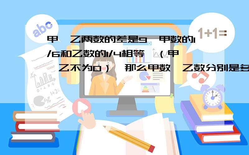 甲、乙两数的差是9,甲数的1/6和乙数的1/4相等,（甲、乙不为0）,那么甲数、乙数分别是多少?