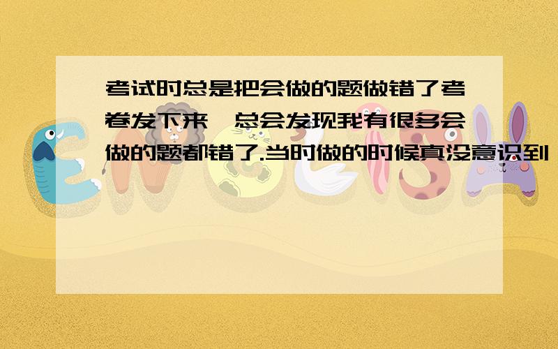 考试时总是把会做的题做错了考卷发下来,总会发现我有很多会做的题都错了.当时做的时候真没意识到,发下卷子老师讲评过才反映的过来.加上本来会一定会而出错的题,我能多加不少分,最多