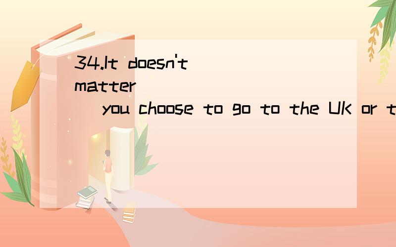 34.It doesn't matter ________ you choose to go to the UK or the USA — both countries have a good fame for their higher education.A.whether B.how C.if D.when 35.Everything was placed exactly ________ he wanted it for cooking the big meal.A.while B.w