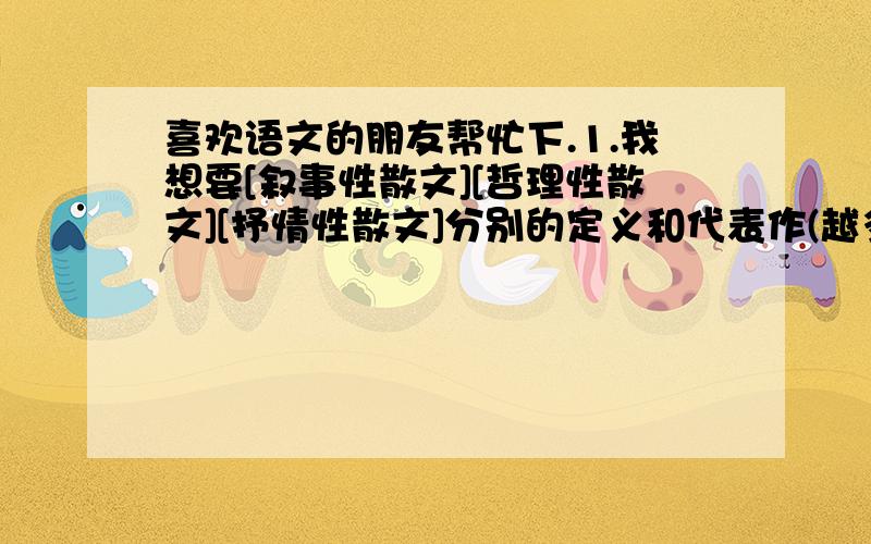 喜欢语文的朋友帮忙下.1.我想要[叙事性散文][哲理性散文][抒情性散文]分别的定义和代表作(越多越好)2.我想要具有高中生水平的较有代表性的记叙文.还有几篇深刻点的议论文.最好可以名人