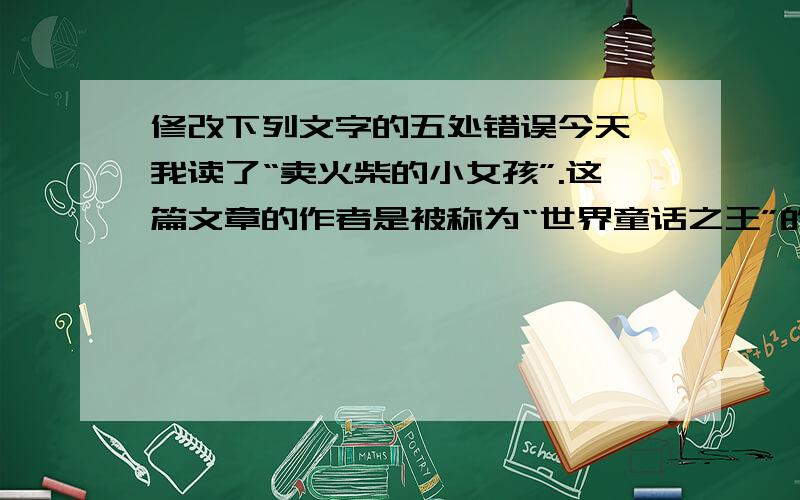 修改下列文字的五处错误今天,我读了“卖火柴的小女孩”.这篇文章的作者是被称为“世界童话之王”的安徒生写的.读了文章后,使我的心久久不能平静.小女孩的命运实在太悲伤了.