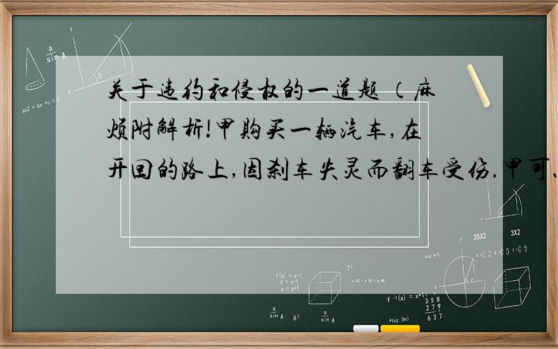 关于违约和侵权的一道题 （麻烦附解析!甲购买一辆汽车,在开回的路上,因刹车失灵而翻车受伤.甲可以依法A请求厂家承担违约责任B请求厂家承担侵权责任C请求厂家同时承担违约责任和侵权