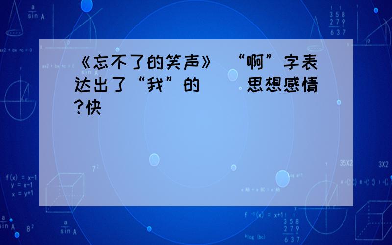 《忘不了的笑声》 “啊”字表达出了“我”的（ ）思想感情?快