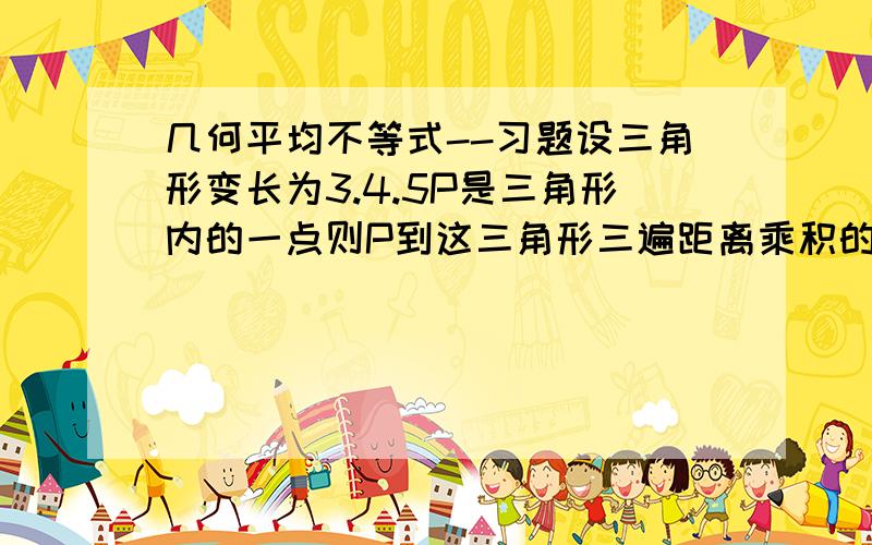 几何平均不等式--习题设三角形变长为3.4.5P是三角形内的一点则P到这三角形三遍距离乘积的最大值