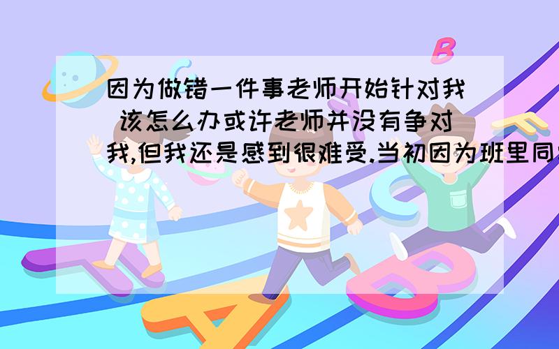 因为做错一件事老师开始针对我 该怎么办或许老师并没有争对我,但我还是感到很难受.当初因为班里同学骂别人班同学,别班同学全都在议论我们班,所以我在群里把这个同学说了一顿,那个同