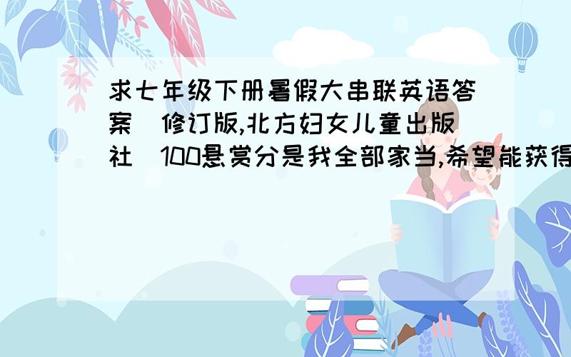 求七年级下册暑假大串联英语答案（修订版,北方妇女儿童出版社）100悬赏分是我全部家当,希望能获得满意答案,只要能力提高和整合提升,探究先飞部分,@谢谢大家了.