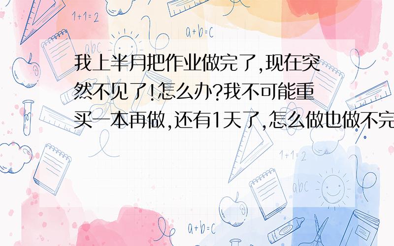 我上半月把作业做完了,现在突然不见了!怎么办?我不可能重买一本再做,还有1天了,怎么做也做不完,555555555555555!怎么办?