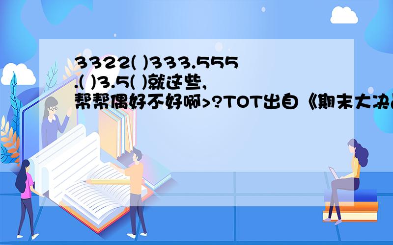 3322( )333.555.( )3.5( )就这些,帮帮偶好不好啊>?TOT出自《期末大决战》