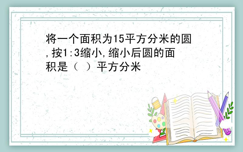 将一个面积为15平方分米的圆,按1:3缩小,缩小后圆的面积是（ ）平方分米