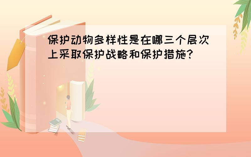 保护动物多样性是在哪三个层次上采取保护战略和保护措施?