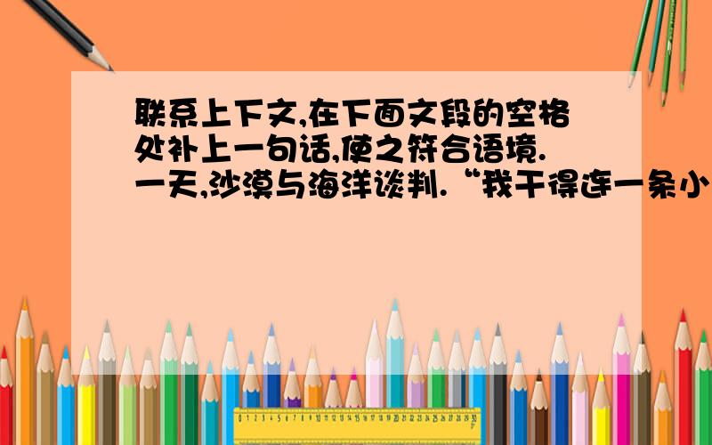 联系上下文,在下面文段的空格处补上一句话,使之符合语境.一天,沙漠与海洋谈判.“我干得连一条小溪也联系上下文,在下面文段的空格处补上一句话,使之符合语境.一天,沙漠与海洋谈判.“我