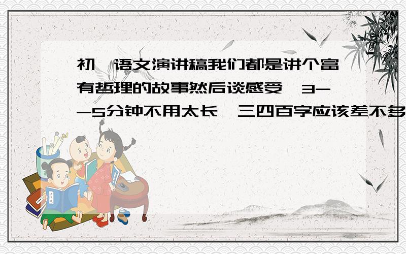 初一语文演讲稿我们都是讲个富有哲理的故事然后谈感受,3--5分钟不用太长,三四百字应该差不多,要有感受或富有哲理的结尾.谢谢了!