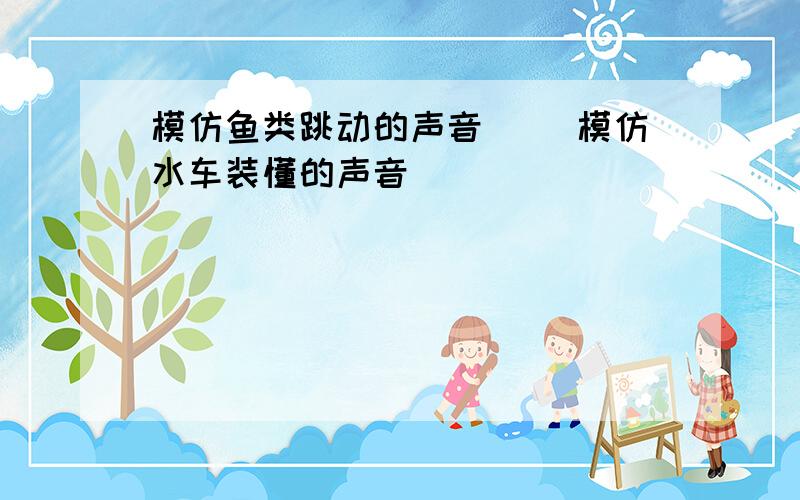 模仿鱼类跳动的声音（ ）模仿水车装懂的声音（ ）