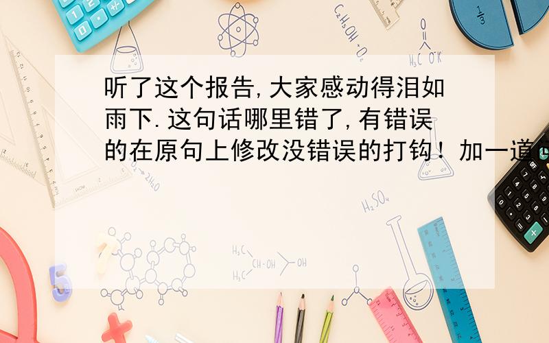 听了这个报告,大家感动得泪如雨下.这句话哪里错了,有错误的在原句上修改没错误的打钩！加一道问题：走到屋外迎面吹来的寒风不禁打了个冷战，我的头脑也清醒了许多。