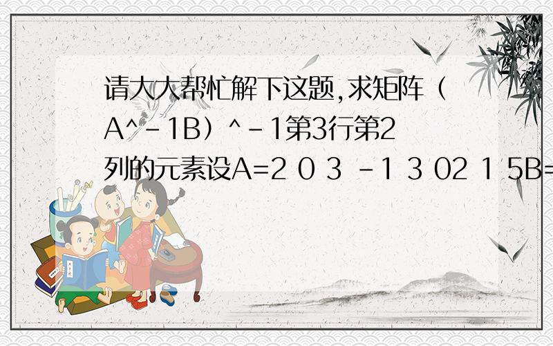 请大大帮忙解下这题,求矩阵（A^-1B）^-1第3行第2列的元素设A=2 0 3 -1 3 02 1 5B=1 0 00 3 1 0 2 1求矩阵（A^-1B）^-1第3行第2列的元素请大大告诉一下我步骤,麻烦大大们了题目里面的^-1,是-1次方的意思