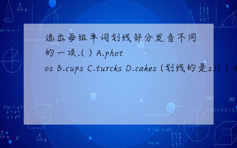 选出每组单词划线部分发音不同的一项.( ) A.photos B.cups C.turcks D.cakes (划线的是s)( ) A.tooth B.other C.through D.thick (划线的是th)( ) A.ground B.cloud C.mountain D.would (划线的是ou)( ) A.tower B.clown C.brown D.bowl (