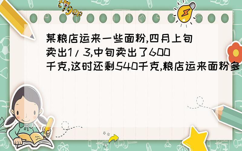 某粮店运来一些面粉,四月上旬卖出1/3,中旬卖出了600千克,这时还剩540千克,粮店运来面粉多少千克?