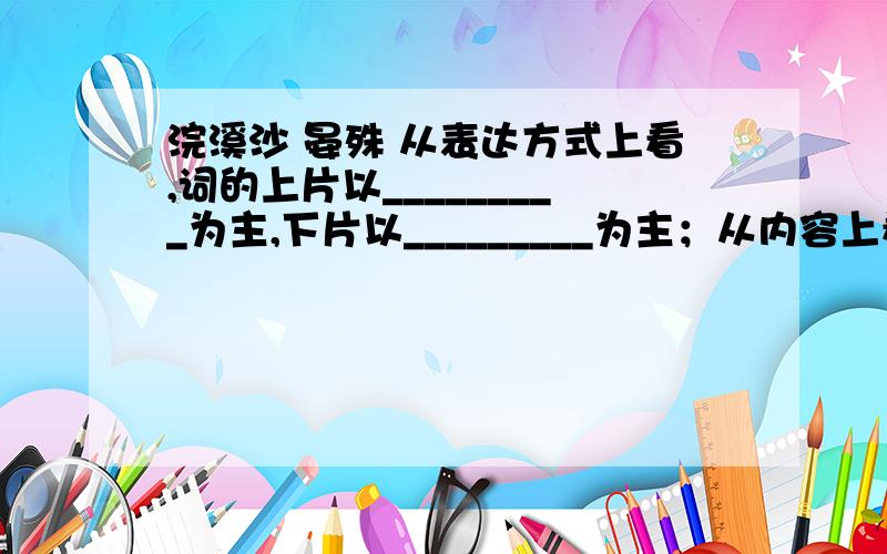 浣溪沙 晏殊 从表达方式上看,词的上片以_________为主,下片以_________为主；从内容上看,上片侧重写__________,下片侧重写__________（以上两空各用二字词语填写）.全词从“”一字可看出词人_______