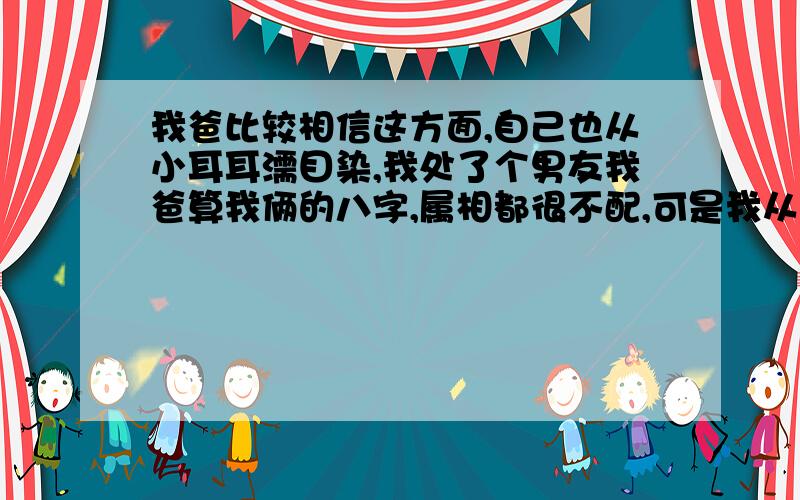 我爸比较相信这方面,自己也从小耳耳濡目染,我处了个男友我爸算我俩的八字,属相都很不配,可是我从小到大从来没有过这样的感觉,在他跟前觉得自己是唯一,他并不帅,他心地好我也不知道怎