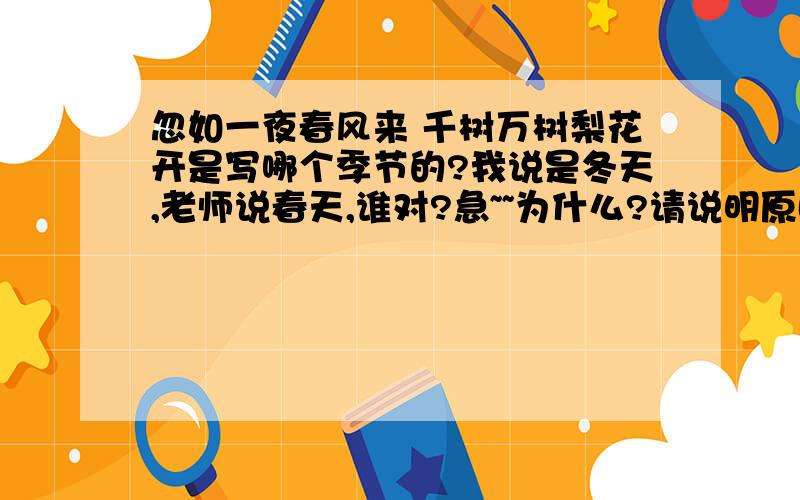 忽如一夜春风来 千树万树梨花开是写哪个季节的?我说是冬天,老师说春天,谁对?急~~为什么?请说明原因.谢谢,thank要详细点的,我要复述给老师听