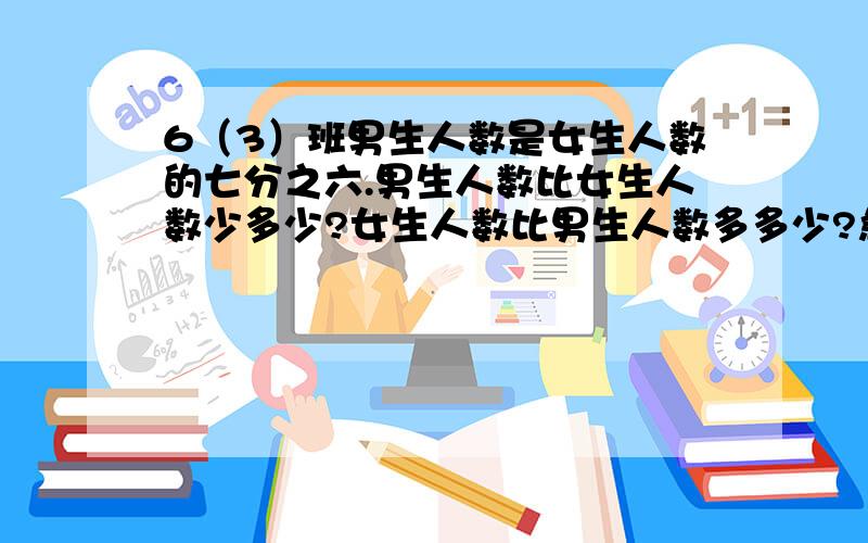 6（3）班男生人数是女生人数的七分之六.男生人数比女生人数少多少?女生人数比男生人数多多少?急,现在必须要答案!我一个字都没少打，这是苏教版6年级练习册解决问题策略的填空题啊！