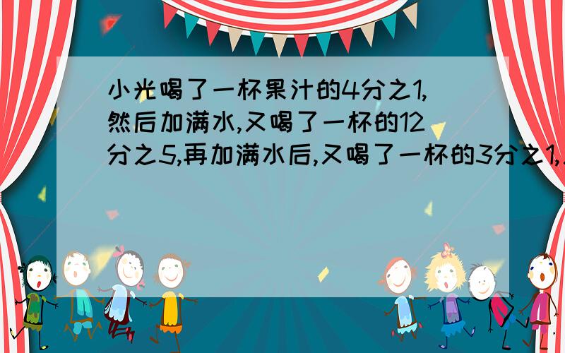 小光喝了一杯果汁的4分之1,然后加满水,又喝了一杯的12分之5,再加满水后,又喝了一杯的3分之1,又加满了水,最后把一杯都喝了,小光喝的果汁多还是水多?