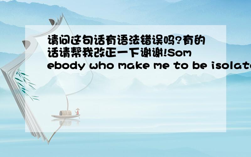 请问这句话有语法错误吗?有的话请帮我改正一下谢谢!Somebody who make me to be isolated .那些排斥我的人.