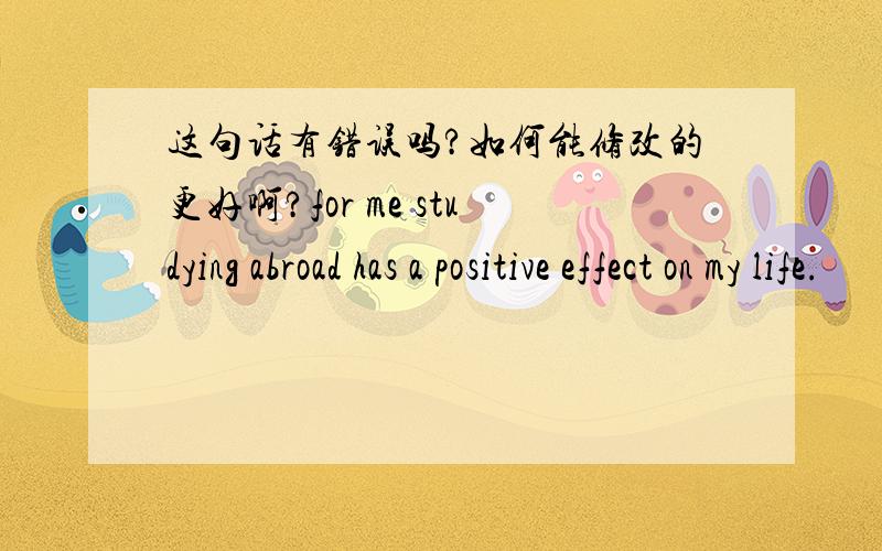 这句话有错误吗?如何能修改的更好啊?for me studying abroad has a positive effect on my life.