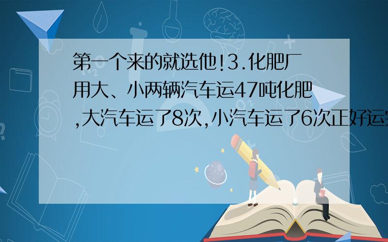 第一个来的就选他!3.化肥厂用大、小两辆汽车运47吨化肥,大汽车运了8次,小汽车运了6次正好运完,大汽车每次运4吨,小汽车每次运多少吨?4.一匹布长36米,裁了10件大人衣服和8件儿童衣服,每件大