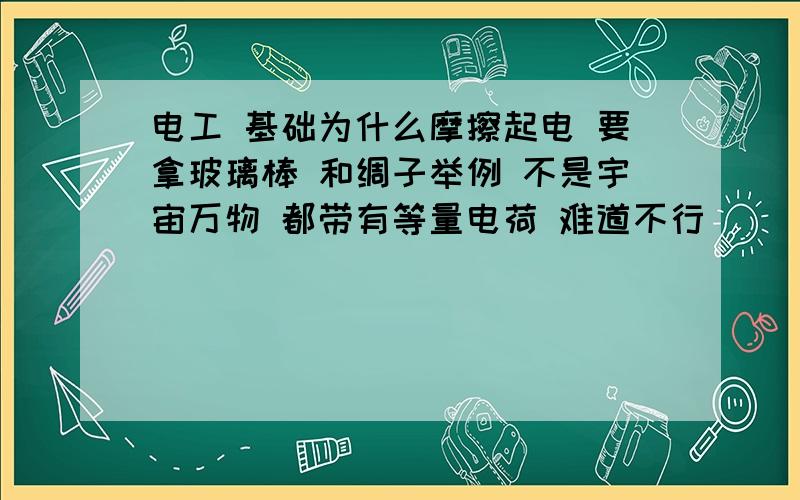 电工 基础为什么摩擦起电 要拿玻璃棒 和绸子举例 不是宇宙万物 都带有等量电荷 难道不行