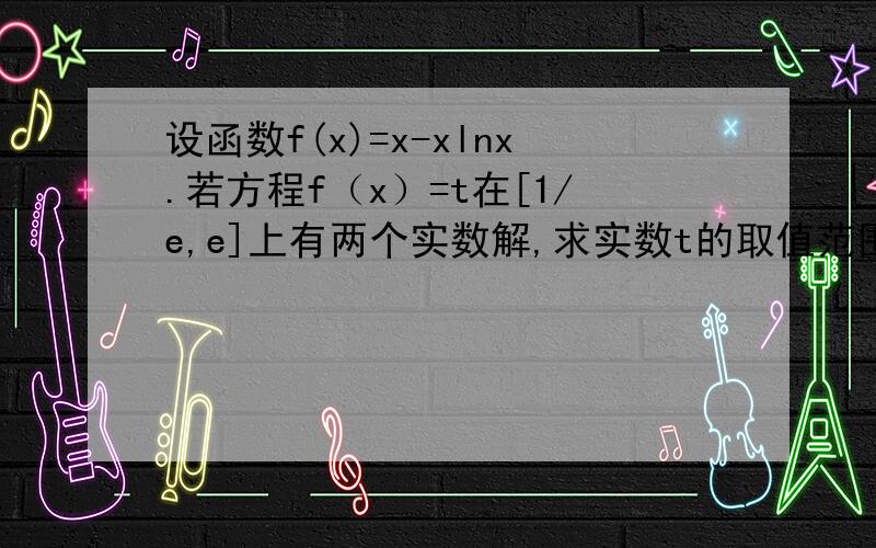 设函数f(x)=x-xlnx.若方程f（x）=t在[1/e,e]上有两个实数解,求实数t的取值范围.