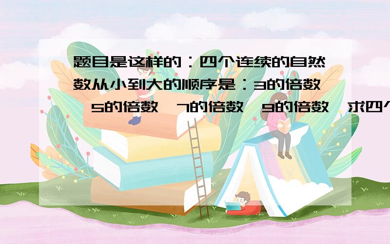 题目是这样的：四个连续的自然数从小到大的顺序是：3的倍数、5的倍数、7的倍数、9的倍数,求四个连续自然数最小的和!越快越好1