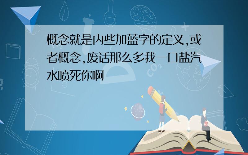 概念就是内些加蓝字的定义,或者概念,废话那么多我一口盐汽水喷死你啊