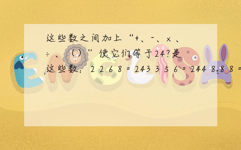 这些数之间加上“+、-、×、÷、（）”使它们等于24?是这些数：2 2 6 8 = 243 3 5 6 = 244 8 8 8 = 243 4 4 7 = 24请大家帮个忙,把等式写出来.感激不尽!