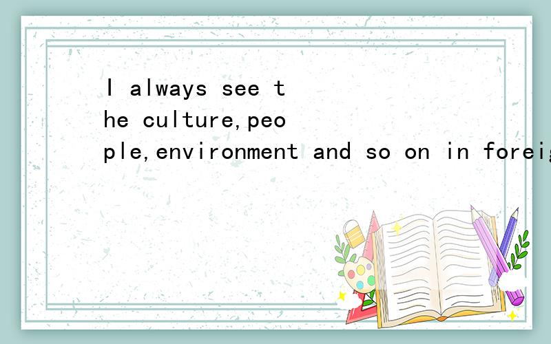 I always see the culture,people,environment and so on in foreign country by TV.大意应该是：我经常通过电视了解一些关于外国的文化、人文环境、自然环境等等.