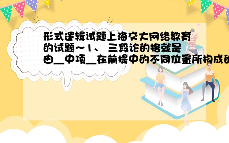 形式逻辑试题上海交大网络教育的试题～1、 三段论的格就是由__中项__在前提中的不同位置所构成的三段论的不同形式.2、 已知p∨q为假,则p q为___1___.3、 “如果甲未犯法,那么甲未犯罪；甲