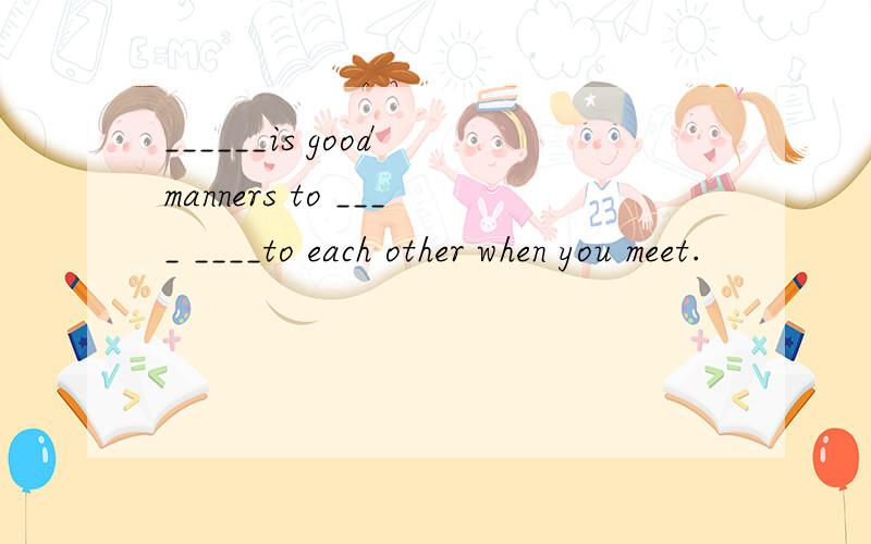 ______is good manners to ____ ____to each other when you meet.