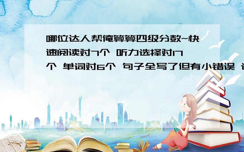 哪位达人帮俺算算四级分数~快速阅读对7个 听力选择对17个 单词对6个 句子全写了但有小错误 选词填空对4个 仔细阅读对9个 完形填空对10个 翻译对3个