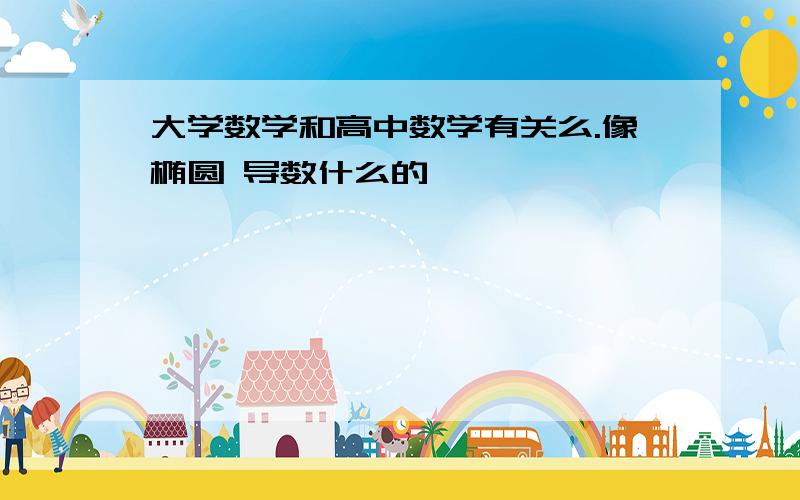 大学数学和高中数学有关么.像椭圆 导数什么的