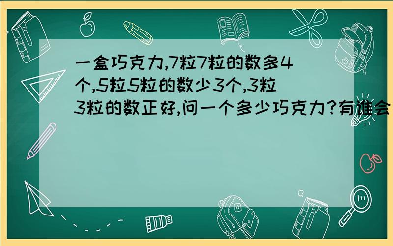 一盒巧克力,7粒7粒的数多4个,5粒5粒的数少3个,3粒3粒的数正好,问一个多少巧克力?有谁会帮忙告诉下,