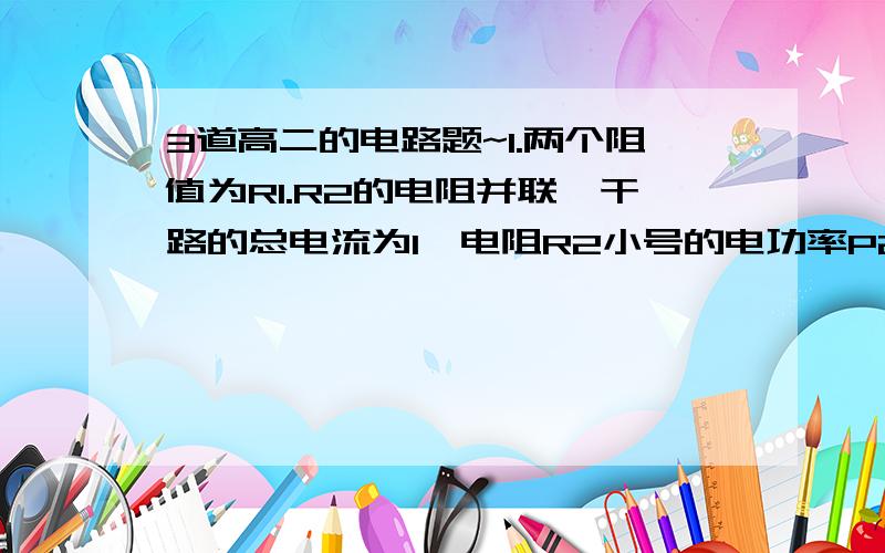 3道高二的电路题~1.两个阻值为R1.R2的电阻并联,干路的总电流为I,电阻R2小号的电功率P2=?电路消耗的总功率P=?2 有两个电阻,RI标为100欧 4瓦,R2标为90欧 10瓦,若把他们串联起来使用允许通过的最大