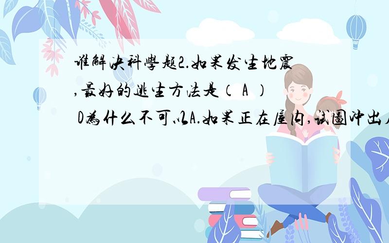 谁解决科学题2．如果发生地震,最好的逃生方法是（ A ） D为什么不可以A．如果正在屋内,试图冲出房屋.B．如在室外尽可能接近高大建筑物C．可以躲在地窑、隧道或地下通道内 D．躲在结实