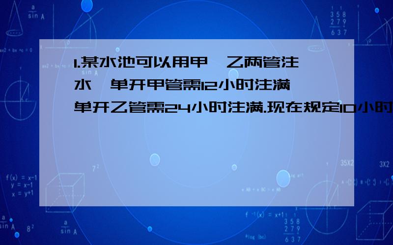 1.某水池可以用甲,乙两管注水,单开甲管需12小时注满,单开乙管需24小时注满.现在规定10小时内必须注满水池,那么甲,乙两管同时放水的时间至少要几小时?2.一批水泥甲车运9小时,乙车还要运3