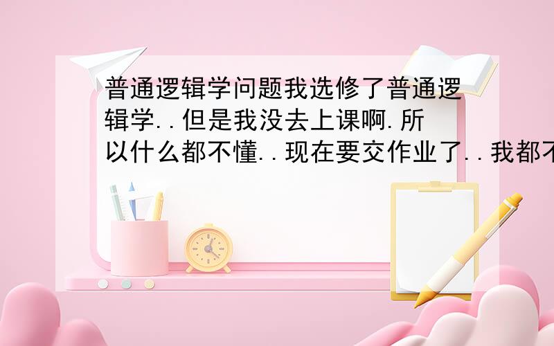 普通逻辑学问题我选修了普通逻辑学..但是我没去上课啊.所以什么都不懂..现在要交作业了..我都不懂..谁帮帮我啊..老师的作业要求是找一些句子写他的定义、组成、逻辑式等一些最基础的..