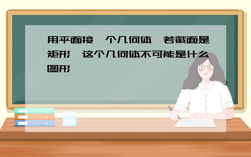 用平面接一个几何体,若截面是矩形,这个几何体不可能是什么图形